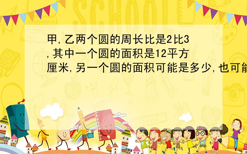 甲,乙两个圆的周长比是2比3,其中一个圆的面积是12平方厘米,另一个圆的面积可能是多少,也可能是多少?