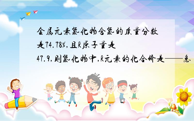 金属元素氯化物含氯的质量分数是74.78%,且R原子量是47.9,则氯化物中,R元素的化合价是——急