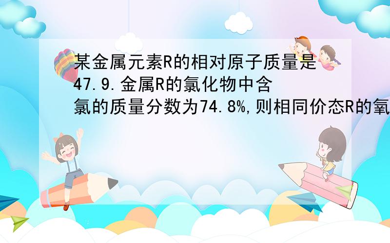 某金属元素R的相对原子质量是47.9.金属R的氯化物中含氯的质量分数为74.8%,则相同价态R的氧化物的化学式?