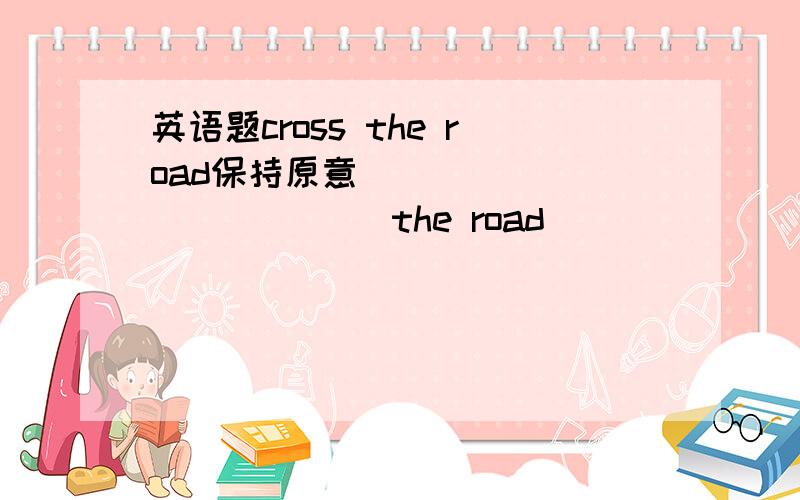 英语题cross the road保持原意______ ______ the road