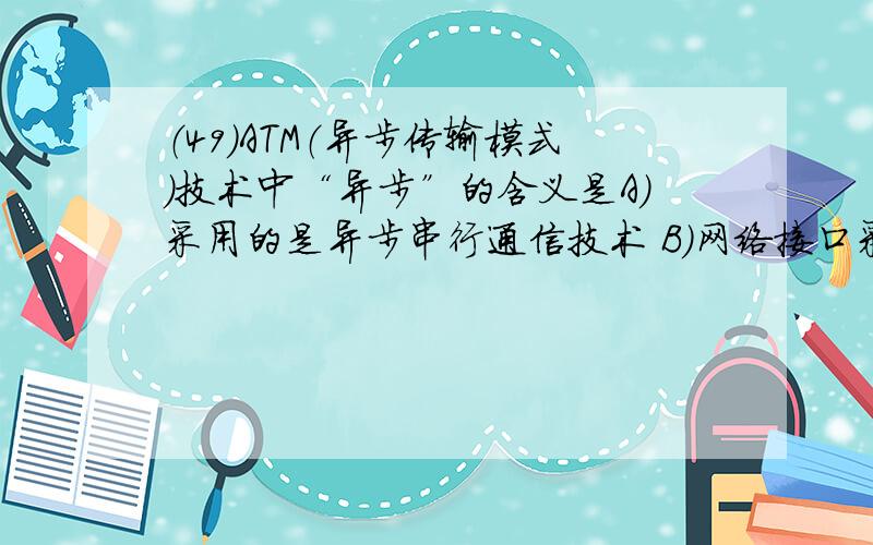 （49）ATM（异步传输模式）技术中“异步”的含义是A）采用的是异步串行通信技术 B）网络接口采用的是异步控制方式 C）周期性地插入ATM信元 D）可随时插入ATM信元 （50）下列不属于1000 BASE-