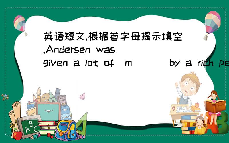 英语短文,根据首字母提示填空.Andersen was given a lot of  m（  ） by a rich person and he u（  ） the money to go to university and entered the world of w(   ) .