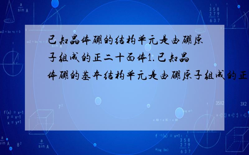 已知晶体硼的结构单元是由硼原子组成的正二十面体1.已知晶体硼的基本结构单元是由硼原子组成的正二十面体,其中二十个等边三角形的面和一定数目的顶角,每个顶点各有一个硼原子,此基