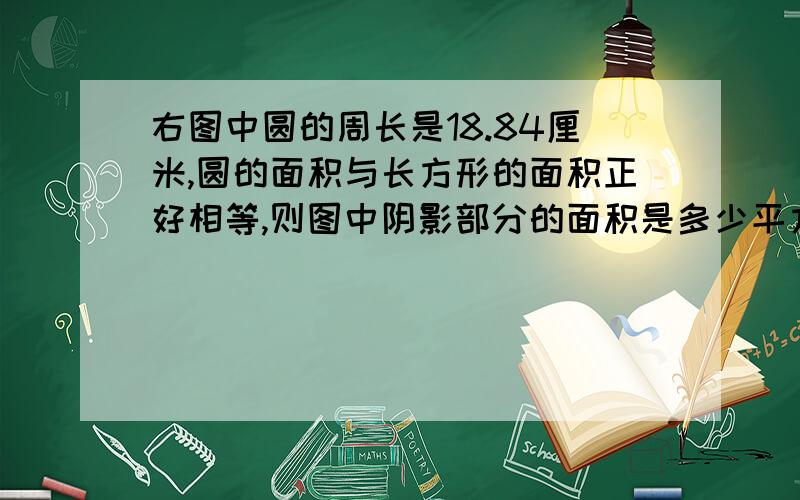 右图中圆的周长是18.84厘米,圆的面积与长方形的面积正好相等,则图中阴影部分的面积是多少平方厘米?阴影部分的周长是多少厘米?