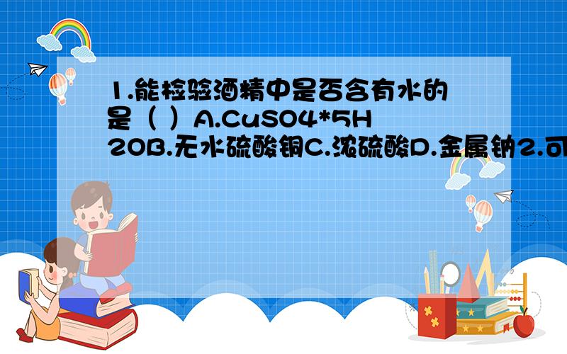 1.能检验酒精中是否含有水的是（ ）A.CuSO4*5H2OB.无水硫酸铜C.浓硫酸D.金属钠2.可以用来鉴别乙酸 乙醇 苯 的是A.金属钠B.溴水C.碳酸钠溶液D.紫色石蕊溶液3.“乙醇与金属钠反应生成了氢气”为