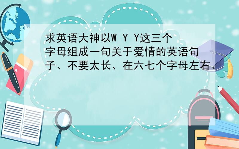 求英语大神以W Y Y这三个字母组成一句关于爱情的英语句子、不要太长、在六七个字母左右、