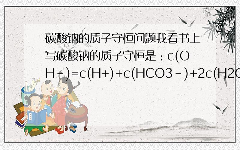 碳酸钠的质子守恒问题我看书上写碳酸钠的质子守恒是：c(OH-)=c(H+)+c(HCO3-)+2c(H2CO3) 为什么是2个c(H2CO3) 很费解 麻烦明白人指导一下 我山东高二的 不会的千万不要误导啊~麻烦尽快
