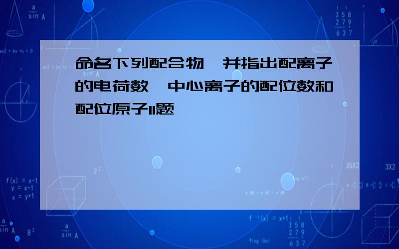 命名下列配合物,并指出配离子的电荷数,中心离子的配位数和配位原子11题