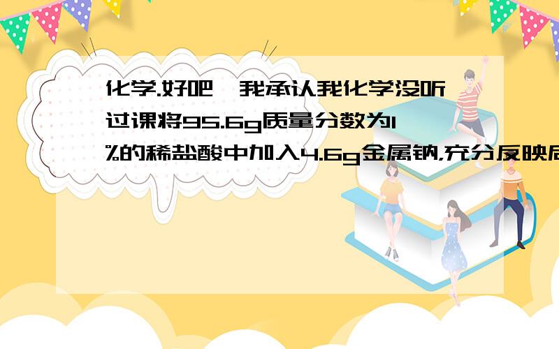 化学.好吧,我承认我化学没听过课将95.6g质量分数为1%的稀盐酸中加入4.6g金属钠，充分反映后，求H2质量和溶液中钠离子质量分数