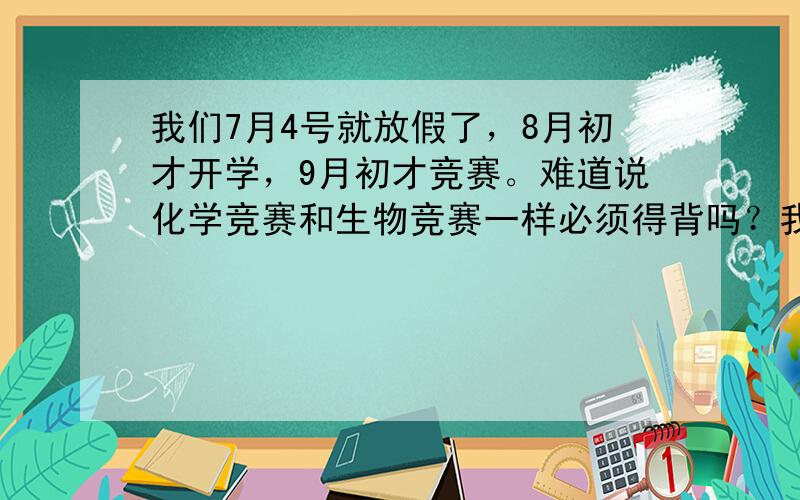 我们7月4号就放假了，8月初才开学，9月初才竞赛。难道说化学竞赛和生物竞赛一样必须得背吗？我参加了今年的生物竞赛，老师通知我们的时候，离竞赛只有不到十天，再加上从来没有准备