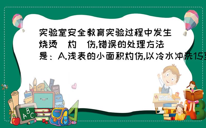 实验室安全教育实验过程中发生烧烫(灼)伤,错误的处理方法是：A.浅表的小面积灼伤,以冷水冲洗15至30分钟至散热止痛B.以生理食盐水擦拭（勿以药膏、牙膏、酱油涂抹或以纱布盖住）C.若有