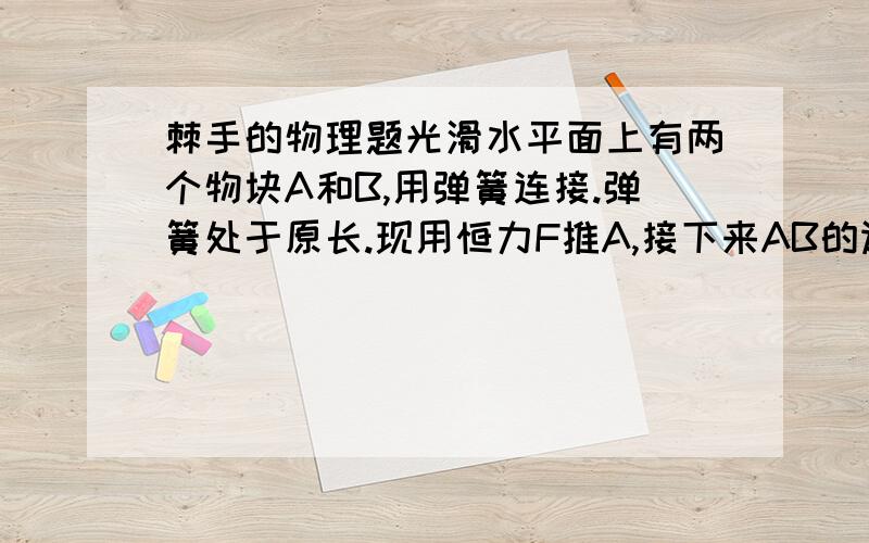 棘手的物理题光滑水平面上有两个物块A和B,用弹簧连接.弹簧处于原长.现用恒力F推A,接下来AB的运动如何描述?在AB达到共同速度前,A是否会有一减速过程?