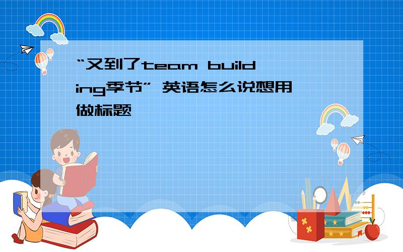 “又到了team building季节” 英语怎么说想用做标题