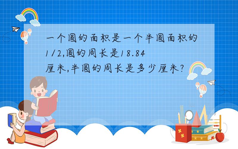 一个圆的面积是一个半圆面积的1/2,圆的周长是18.84厘米,半圆的周长是多少厘米?