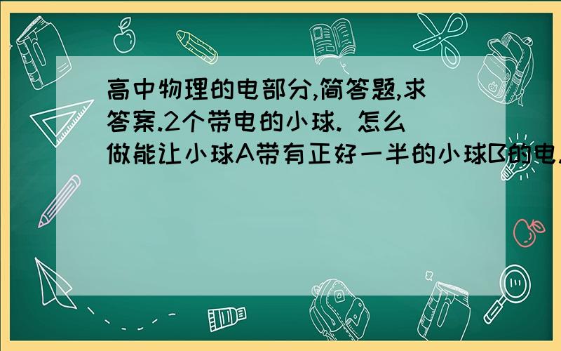 高中物理的电部分,简答题,求答案.2个带电的小球. 怎么做能让小球A带有正好一半的小球B的电. 就是A的C正好是1/2B的C.可以把球砍一半(坑点),可以接地.