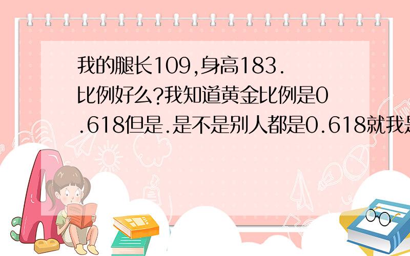 我的腿长109,身高183.比例好么?我知道黄金比例是0.618但是.是不是别人都是0.618就我是0.595