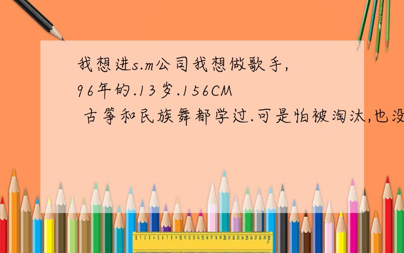 我想进s.m公司我想做歌手,96年的.13岁.156CM 古筝和民族舞都学过.可是怕被淘汰,也没有自信.怕别人笑我.长的也8.错,因为我睫毛长,双眼皮.哥哥姐姐们帮帮我把.我真的很想做歌手