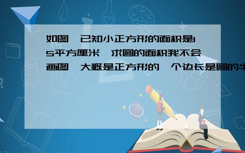 如图,已知小正方形的面积是15平方厘米,求圆的面积我不会画图,大概是正方形的一个边长是圆的半径