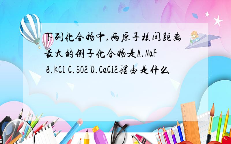 下列化合物中,两原子核间距离最大的例子化合物是A.NaF B.KCl C.SO2 D.CaCl2理由是什么