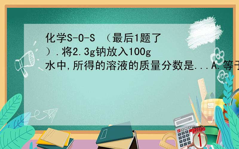 化学S-O-S （最后1题了）.将2.3g钠放入100g水中,所得的溶液的质量分数是...A.等于2.3% .B.等于4%C.大于2.3%小于4%D.大于4%