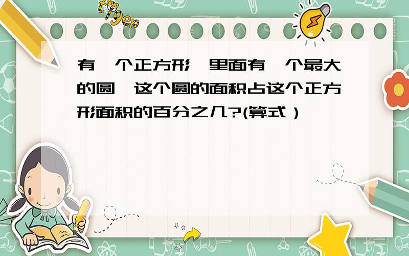 有一个正方形,里面有一个最大的圆,这个圆的面积占这个正方形面积的百分之几?(算式）