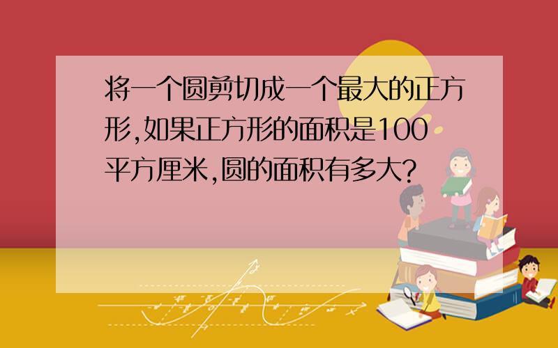 将一个圆剪切成一个最大的正方形,如果正方形的面积是100平方厘米,圆的面积有多大?