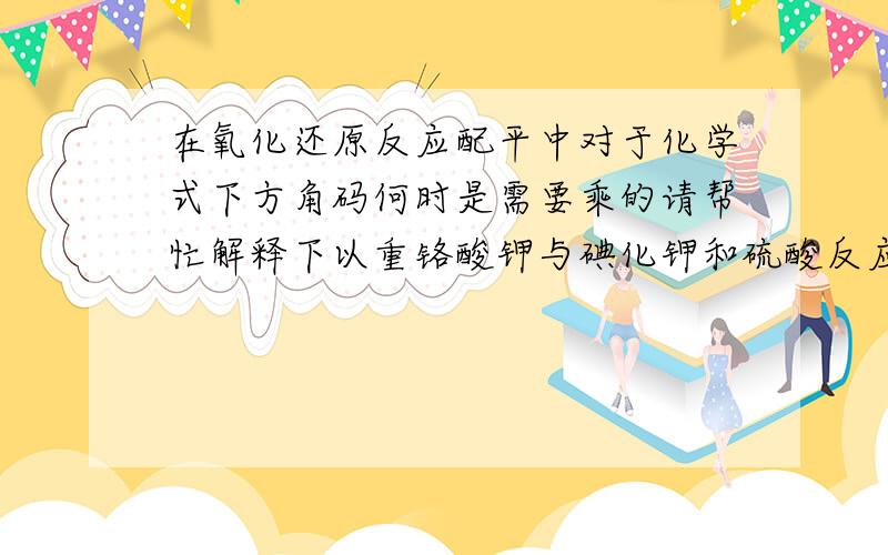 在氧化还原反应配平中对于化学式下方角码何时是需要乘的请帮忙解释下以重铬酸钾与碘化钾和硫酸反应为例讲解一下最好具体点多讲些哈