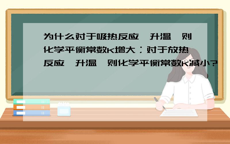 为什么对于吸热反应,升温,则化学平衡常数K增大；对于放热反应,升温,则化学平衡常数K减小?