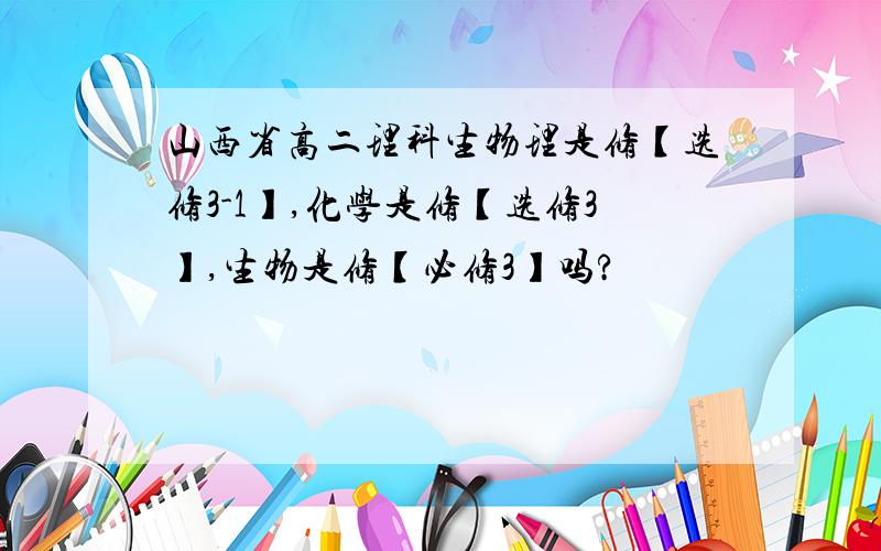 山西省高二理科生物理是修【选修3-1】,化学是修【选修3】,生物是修【必修3】吗?