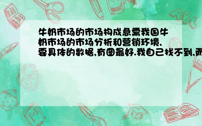 牛奶市场的市场构成急需我国牛奶市场的市场分析和营销环境,要具体的数据,有图最好.我自己找不到,而且调查也来不及了,希望能有相关人士给我一点材料,小妹先谢过了!我想要总体的牛奶市