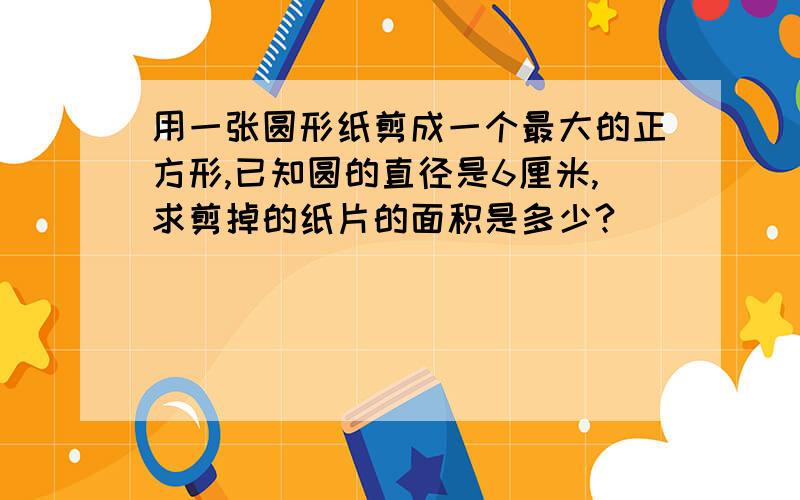 用一张圆形纸剪成一个最大的正方形,已知圆的直径是6厘米,求剪掉的纸片的面积是多少?