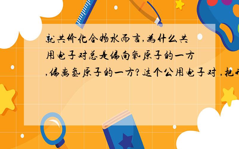 就共价化合物水而言,为什么共用电子对总是偏向氧原子的一方,偏离氢原子的一方?这个公用电子对 ,把我弄的晕死了；老师画图讲解的,也是 不太明白.望高人能够指导!