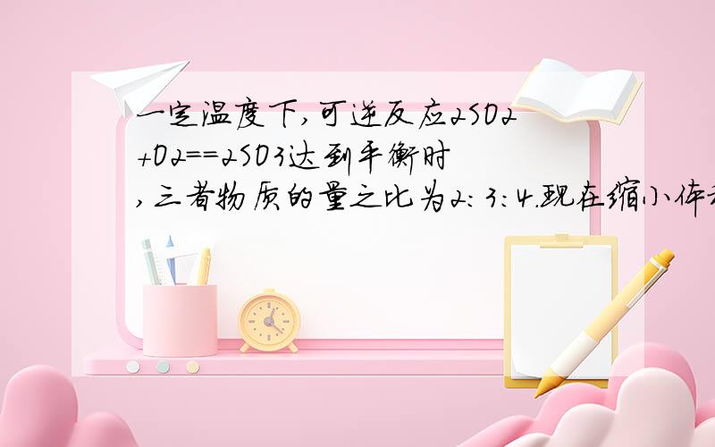 一定温度下,可逆反应2SO2+O2==2SO3达到平衡时,三者物质的量之比为2：3：4.现在缩小体积,反应再次达到平衡时,氧气物质的量为0.8mol,三氧化硫物质的量为1.4mol,此时二氧化硫物质的量是多少?