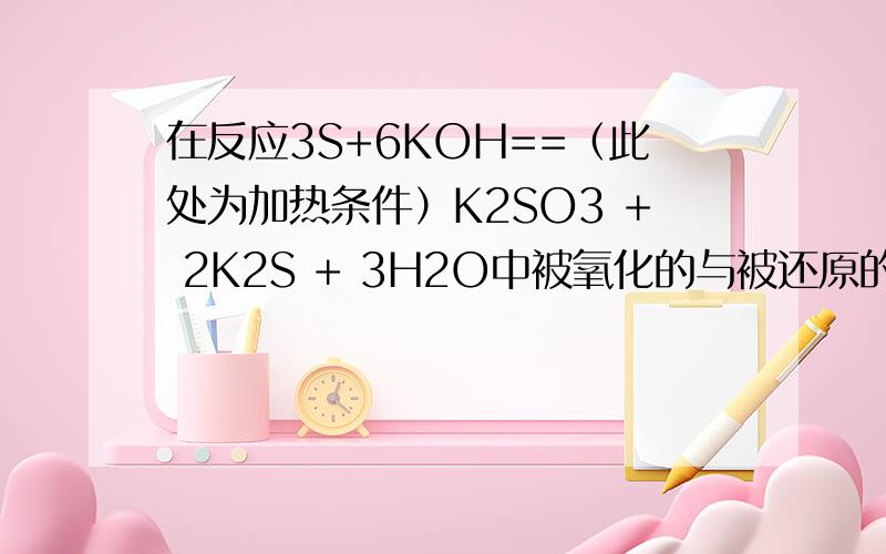 在反应3S+6KOH==（此处为加热条件）K2SO3 + 2K2S + 3H2O中被氧化的与被还原的硫原子之比为A 1：2B 2：1C 1：1D 3：2