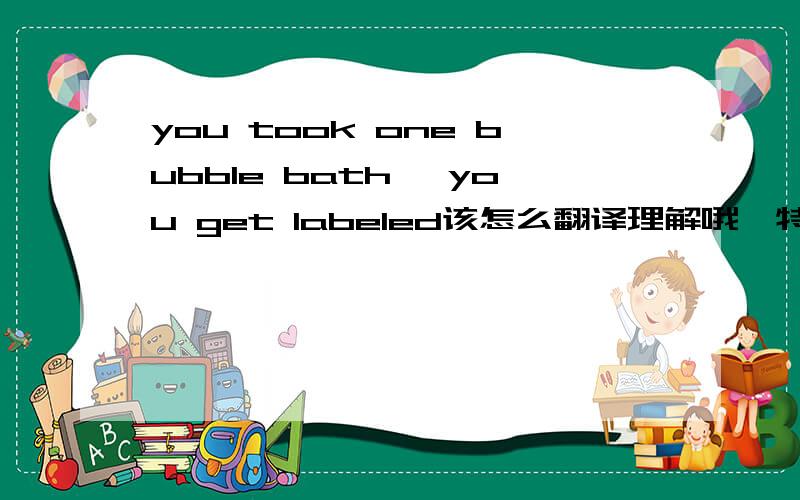 you took one bubble bath ,you get labeled该怎么翻译理解哦,特别是那个labeled该怎么理解呢.