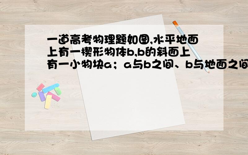 一道高考物理题如图,水平地面上有一楔形物体b,b的斜面上有一小物块a；a与b之间、b与地面之间均存在摩擦．已知楔形物体b静止时,a静止在b的斜面上．现给a和b一个共同的向左的初速度,与a和