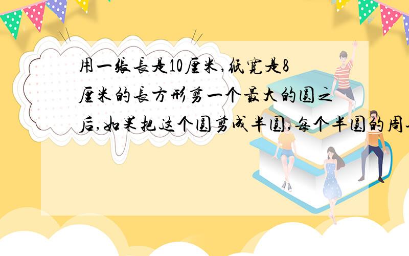 用一张长是10厘米,纸宽是8厘米的长方形剪一个最大的圆之后,如果把这个圆剪成半圆,每个半圆的周长是多少厘米?