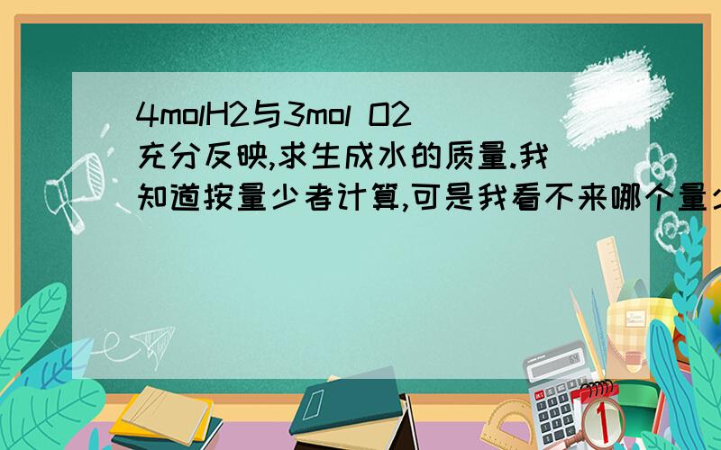 4molH2与3mol O2充分反映,求生成水的质量.我知道按量少者计算,可是我看不来哪个量少.求各位把讲解也发上来吧..