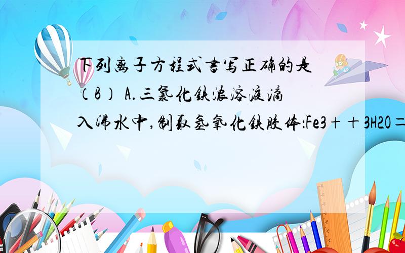 下列离子方程式书写正确的是 （B） A.三氯化铁浓溶液滴入沸水中,制取氢氧化铁胶体：Fe3+＋3H2O＝Fe(OH)3下列离子方程式书写正确的是 （B）A.三氯化铁浓溶液滴入沸水中,制取氢氧化铁胶体：Fe