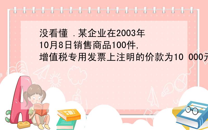 没看懂 .某企业在2003年10月8日销售商品100件,增值税专用发票上注明的价款为10 000元,增值税额为1 700元.企业为了及早收回货款而在合同中规定的现金折扣条件为：2/10—1/20—N/30.假定计算现金