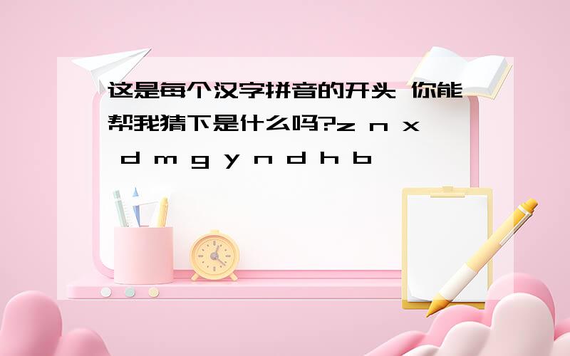 这是每个汉字拼音的开头 你能帮我猜下是什么吗?z n x d m g y n d h b