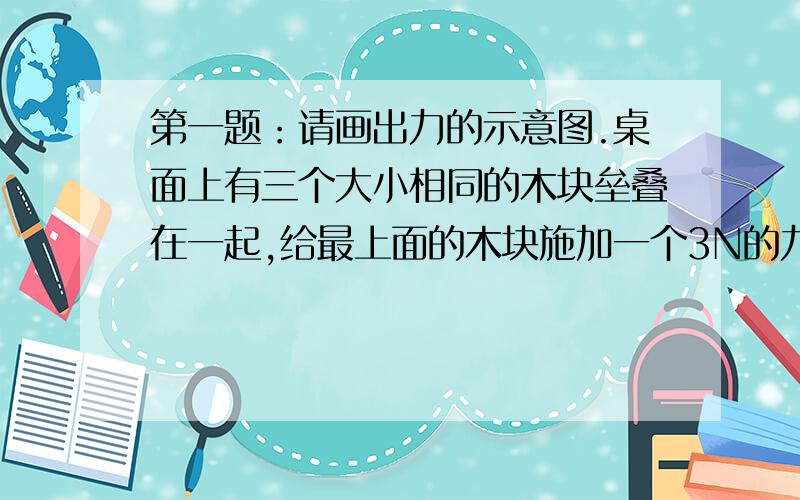 第一题：请画出力的示意图.桌面上有三个大小相同的木块垒叠在一起,给最上面的木块施加一个3N的力.请画出这三个木块的所有受力情况.第二题：有一根钢管,第一次把左端放在地上,称一称