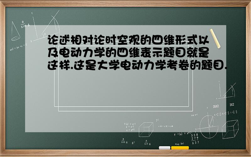 论述相对论时空观的四维形式以及电动力学的四维表示题目就是这样.这是大学电动力学考卷的题目.