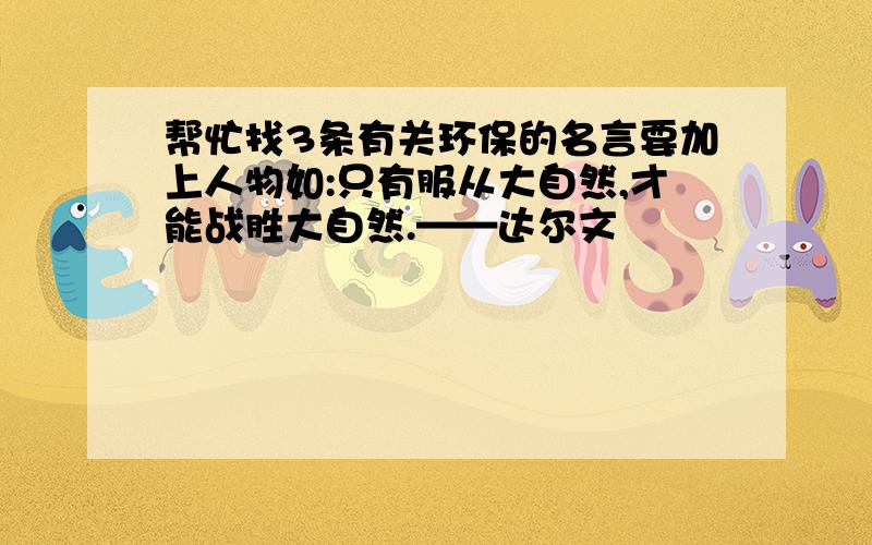 帮忙找3条有关环保的名言要加上人物如:只有服从大自然,才能战胜大自然.——达尔文