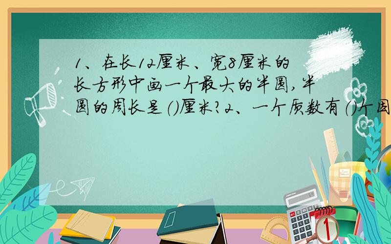 1、在长12厘米、宽8厘米的长方形中画一个最大的半圆,半圆的周长是（）厘米?2、一个质数有（）个因数3、一个合数至少有（）个因数 4、鸡、兔共30只,如果鸡是a只,那么兔有（）只,兔共有（