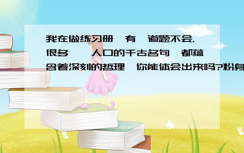 我在做练习册,有一道题不会.很多脍炙人口的千古名句,都蕴含着深刻的哲理,你能体会出来吗?粉身碎骨浑不怕,要留清白在人间.___________________________野火山不尽,春风吹又生._________________________