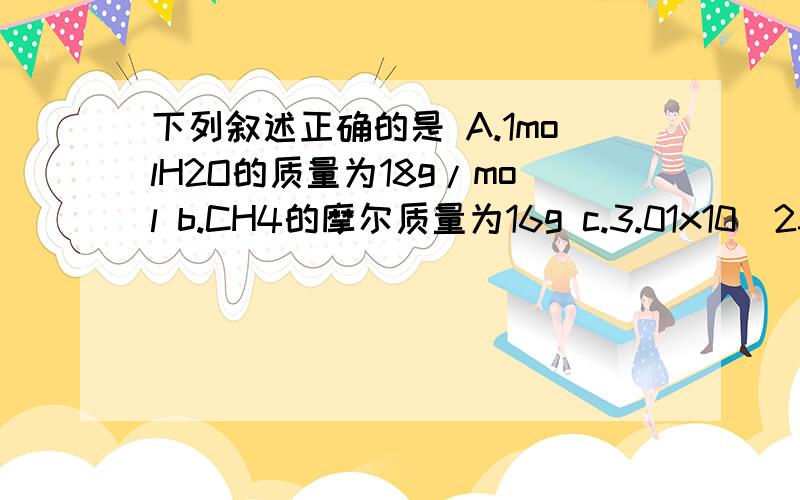 下列叙述正确的是 A.1molH2O的质量为18g/mol b.CH4的摩尔质量为16g c.3.01x10^23个so2分子的质量为32gD.标准情况下,1molH2O体积是22.4L