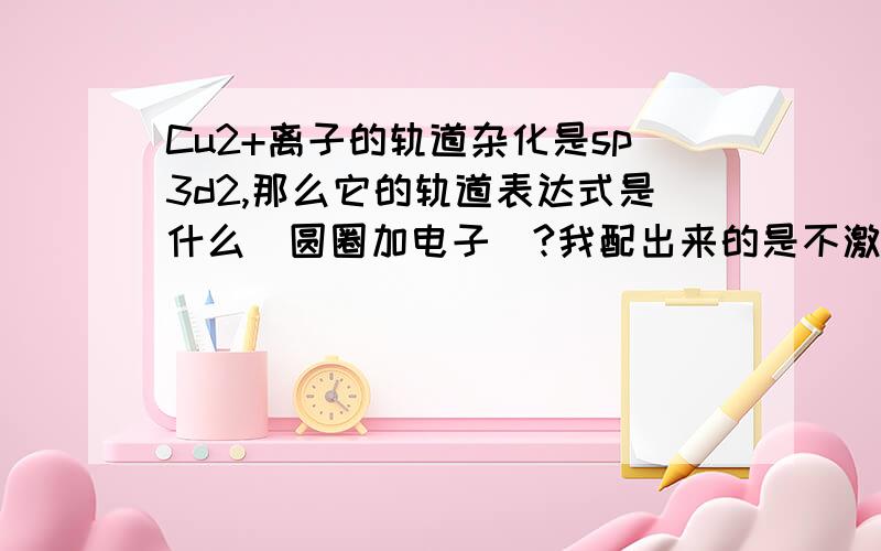 Cu2+离子的轨道杂化是sp3d2,那么它的轨道表达式是什么（圆圈加电子）?我配出来的是不激发的——一个成单电子在3d轨道上,后面6个轨道杂化,不知道稳定不稳定.更重要的是,学过晶体场的都知