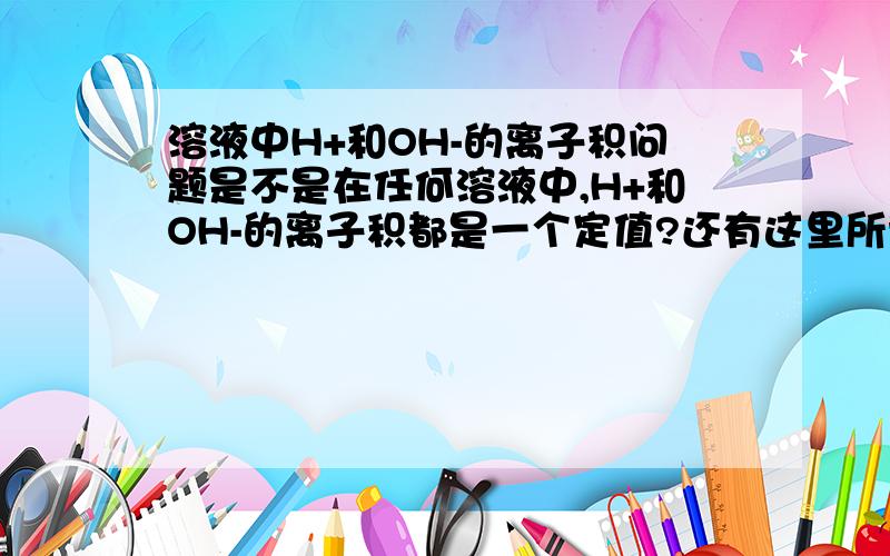 溶液中H+和OH-的离子积问题是不是在任何溶液中,H+和OH-的离子积都是一个定值?还有这里所说的H+和OH-是不是包括溶质和溶剂两部分电离出的H+和OH-?