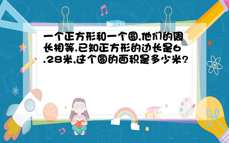 一个正方形和一个圆,他们的周长相等.已知正方形的边长是6.28米,这个圆的面积是多少米?